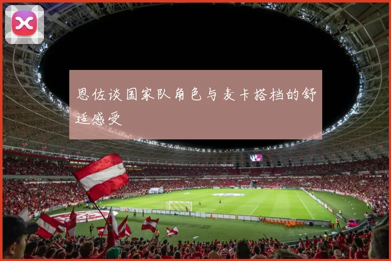 恩佐谈国家队角色与麦卡搭档的舒适感受