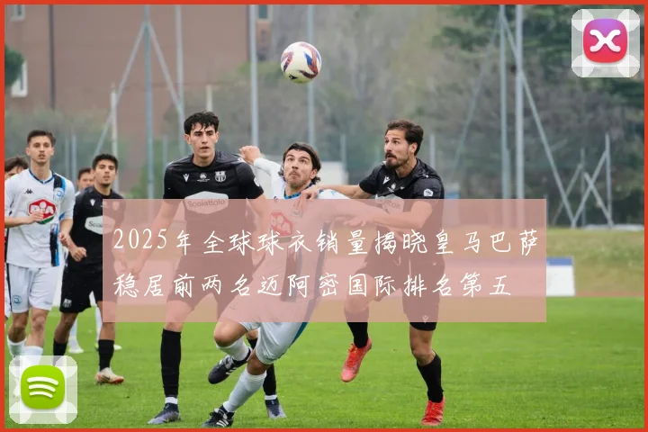 2025年全球球衣销量揭晓皇马巴萨稳居前两名迈阿密国际排名第五