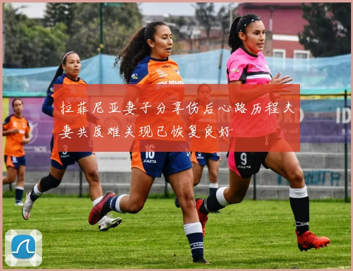 拉菲尼亚妻子分享伤后心路历程夫妻共度难关现已恢复良好