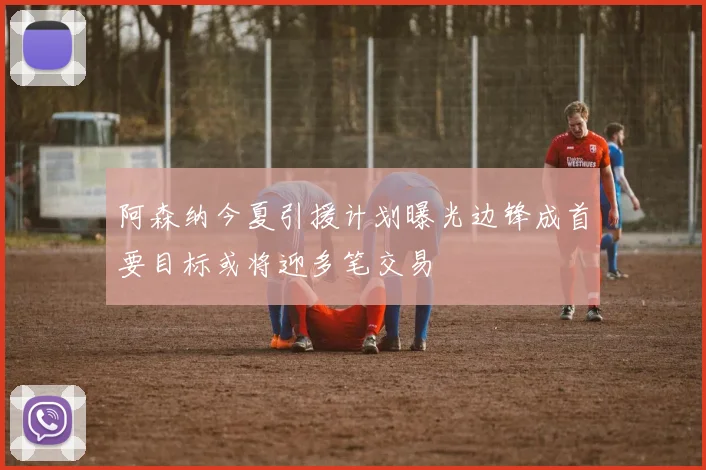 阿森纳今夏引援计划曝光边锋成首要目标或将迎多笔交易