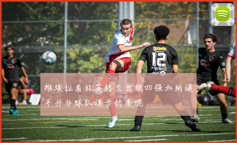 维埃拉看好英格兰晋级四强加纳逼平并非球队退步的表现
