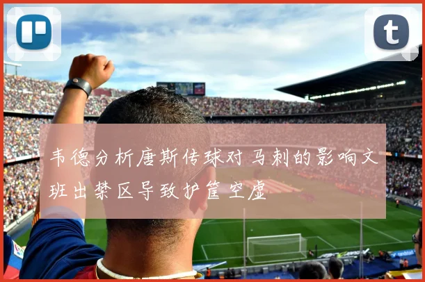 韦德分析唐斯传球对马刺的影响文班出禁区导致护筐空虚