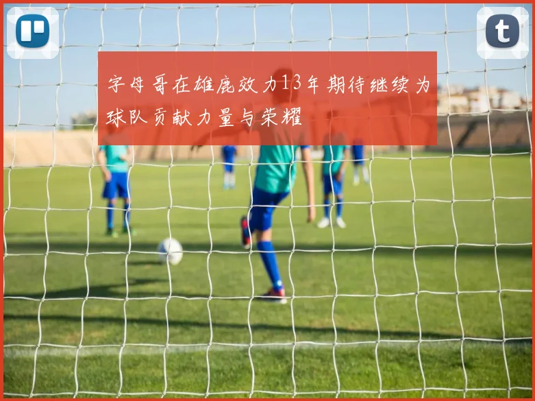 字母哥在雄鹿效力13年期待继续为球队贡献力量与荣耀