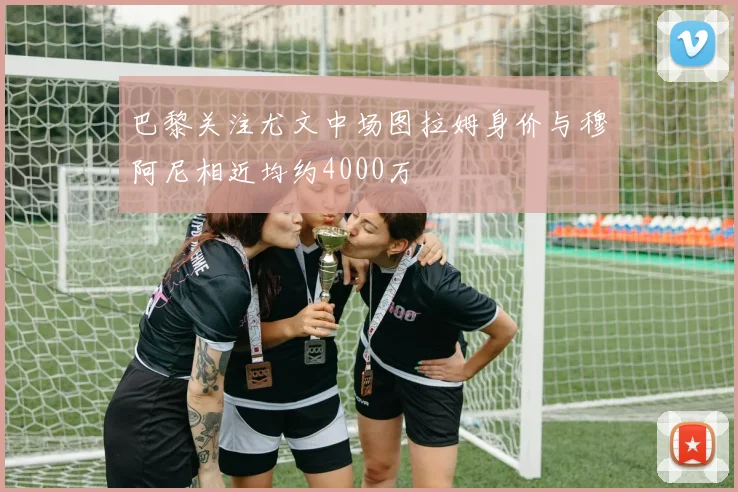 巴黎关注尤文中场图拉姆身价与穆阿尼相近均约4000万