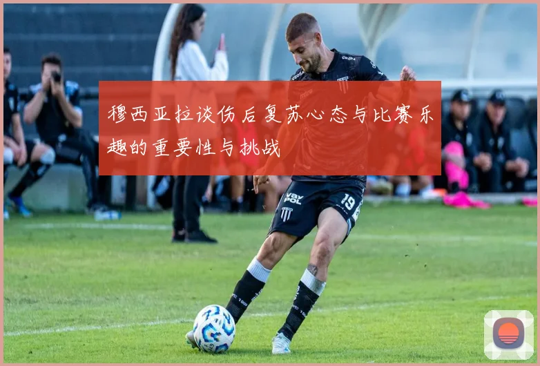 穆西亚拉谈伤后复苏心态与比赛乐趣的重要性与挑战