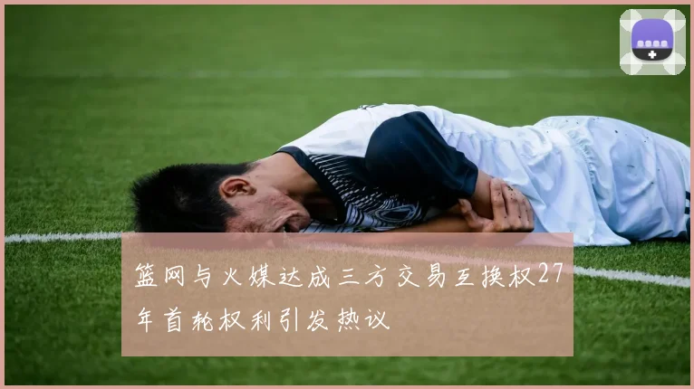 篮网与火媒达成三方交易互换权27年首轮权利引发热议