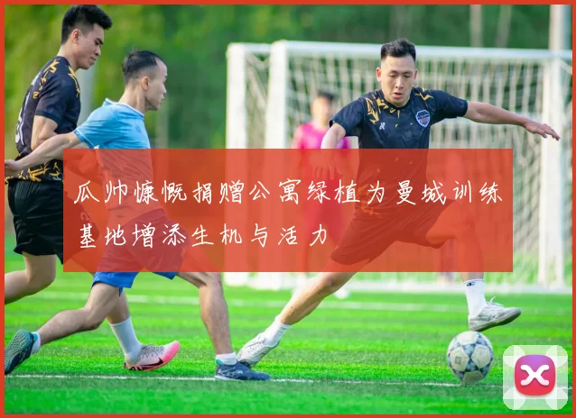 瓜帅慷慨捐赠公寓绿植为曼城训练基地增添生机与活力