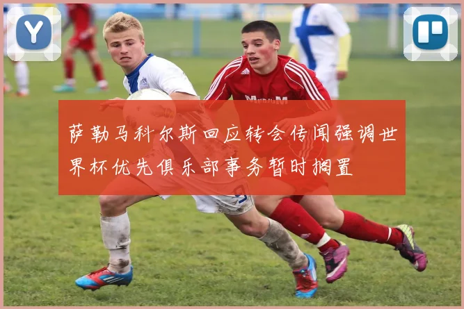 萨勒马科尔斯回应转会传闻强调世界杯优先俱乐部事务暂时搁置