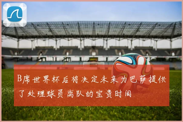 B席世界杯后将决定未来为巴萨提供了处理球员离队的宝贵时间