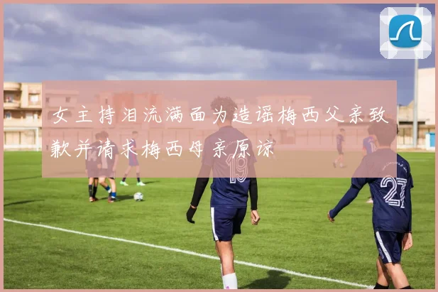 女主持泪流满面为造谣梅西父亲致歉并请求梅西母亲原谅