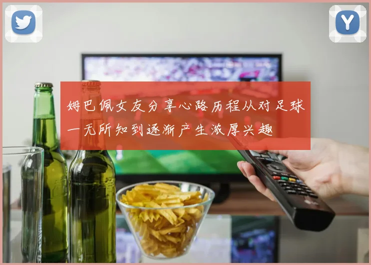 姆巴佩女友分享心路历程从对足球一无所知到逐渐产生浓厚兴趣