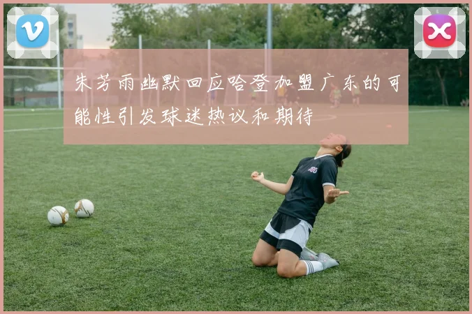 朱芳雨幽默回应哈登加盟广东的可能性引发球迷热议和期待
