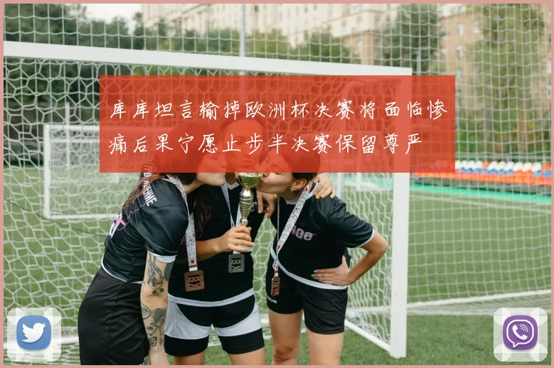 库库坦言输掉欧洲杯决赛将面临惨痛后果宁愿止步半决赛保留尊严