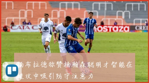 扬布拉德称赞杨瀚森聪明才智能在进攻中吸引防守注意力