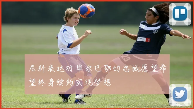 尼科表达对毕尔巴鄂的忠诚愿望希望终身续约实现梦想