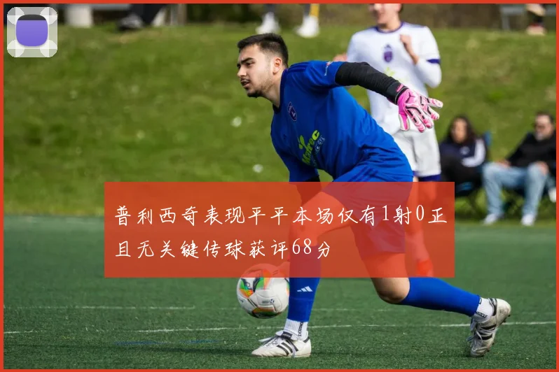 普利西奇表现平平本场仅有1射0正且无关键传球获评68分