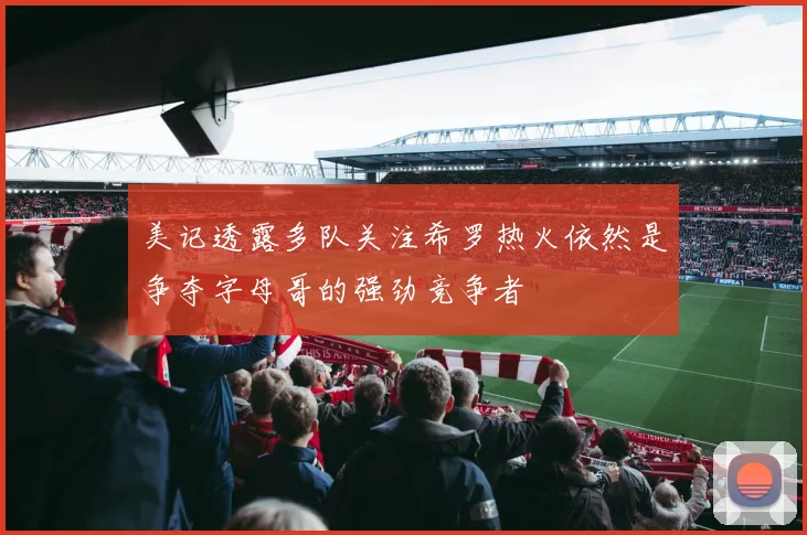 美记透露多队关注希罗热火依然是争夺字母哥的强劲竞争者