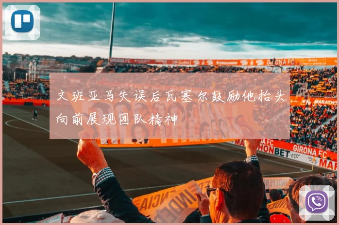 文班亚马失误后瓦塞尔鼓励他抬头向前展现团队精神