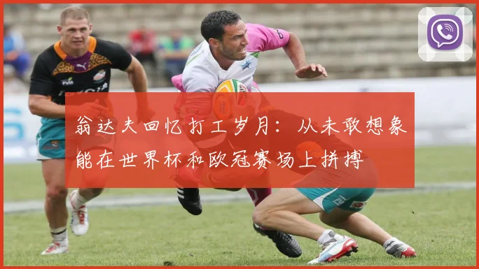 翁达夫回忆打工岁月：从未敢想象能在世界杯和欧冠赛场上拼搏