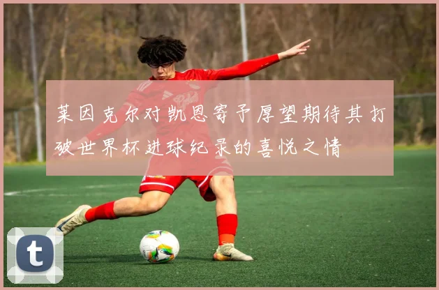 莱因克尔对凯恩寄予厚望期待其打破世界杯进球纪录的喜悦之情