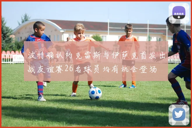 波特确认约克雷斯与伊萨克首发出战友谊赛26名球员均有机会登场