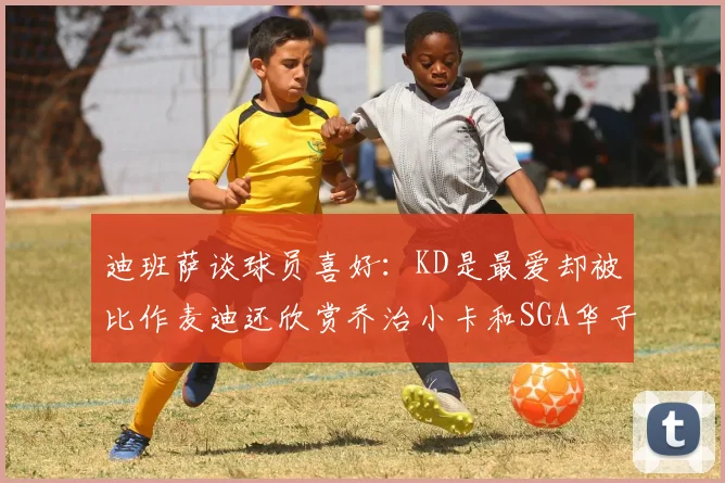 迪班萨谈球员喜好：KD是最爱却被比作麦迪还欣赏乔治小卡和SGA华子