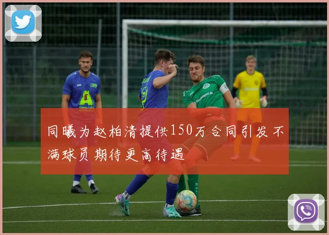 同曦为赵柏清提供150万合同引发不满球员期待更高待遇