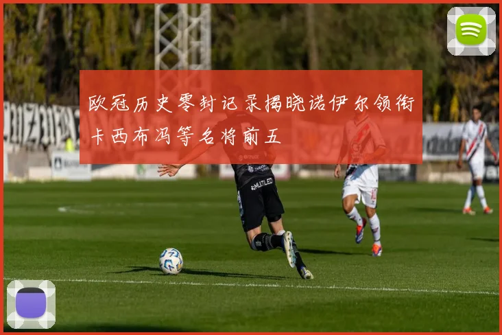 欧冠历史零封记录揭晓诺伊尔领衔卡西布冯等名将前五