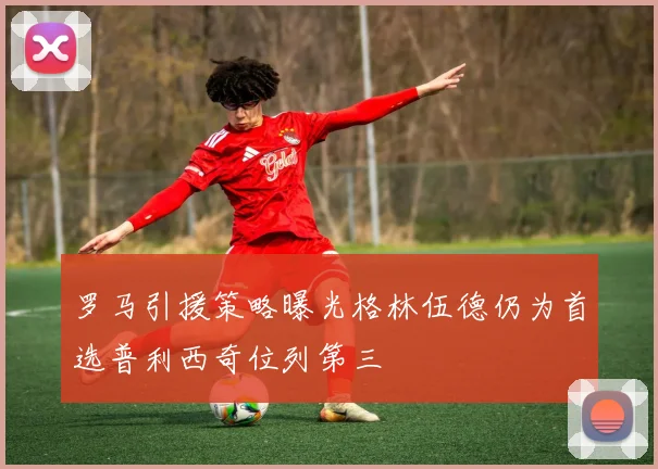 罗马引援策略曝光格林伍德仍为首选普利西奇位列第三