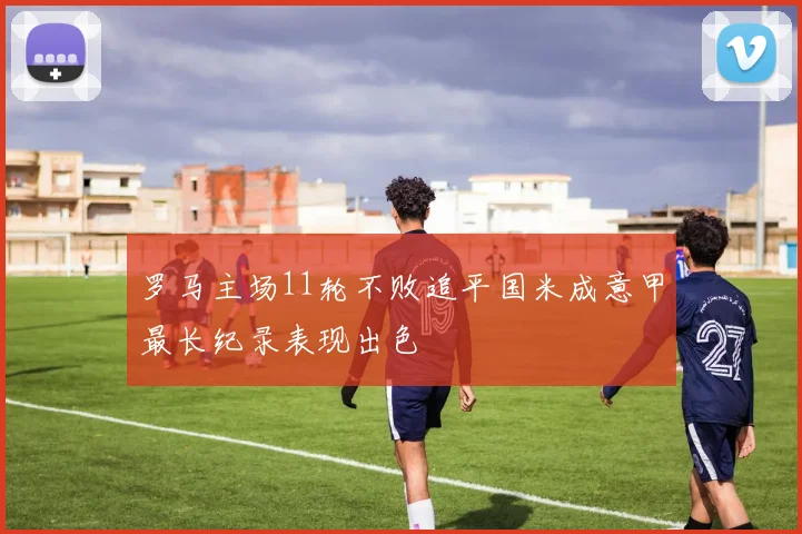 罗马主场11轮不败追平国米成意甲最长纪录表现出色