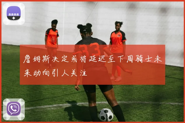 詹姆斯决定或将延迟至下周骑士未来动向引人关注