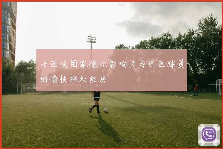 卡西谈国家德比影响力与巴西球员的愉快相处经历