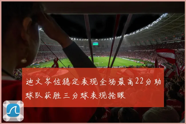迪文岑佐稳定表现全场最高22分助球队获胜三分球表现抢眼