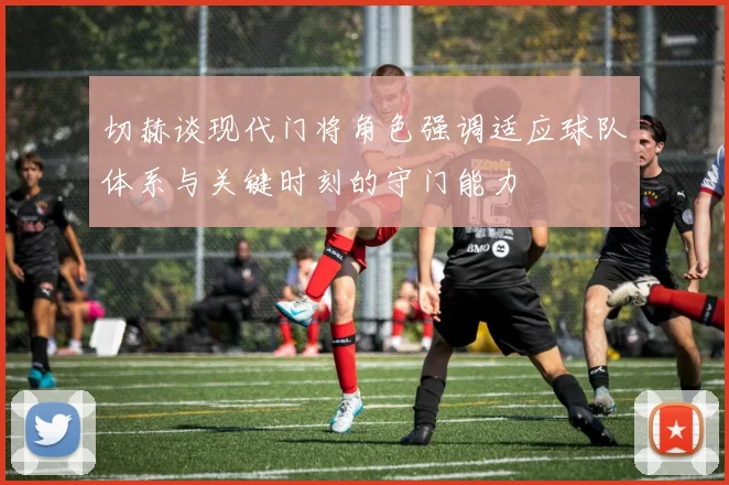 切赫谈现代门将角色强调适应球队体系与关键时刻的守门能力