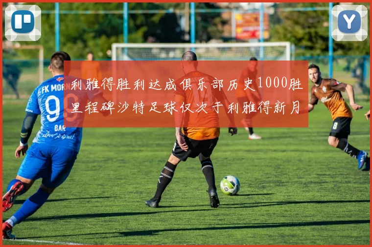 利雅得胜利达成俱乐部历史1000胜里程碑沙特足球仅次于利雅得新月
