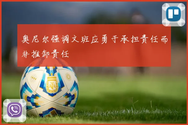 奥尼尔强调文班应勇于承担责任而非推卸责任